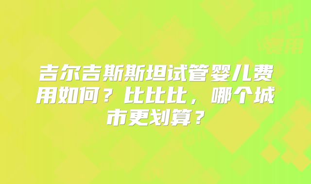 吉尔吉斯斯坦试管婴儿费用如何？比比比，哪个城市更划算？