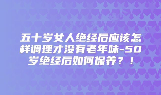 五十岁女人绝经后应该怎样调理才没有老年味-50岁绝经后如何保养？！