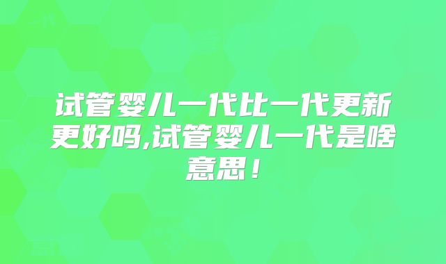 试管婴儿一代比一代更新更好吗,试管婴儿一代是啥意思！