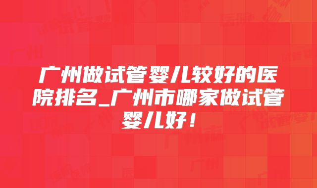 广州做试管婴儿较好的医院排名_广州市哪家做试管婴儿好！