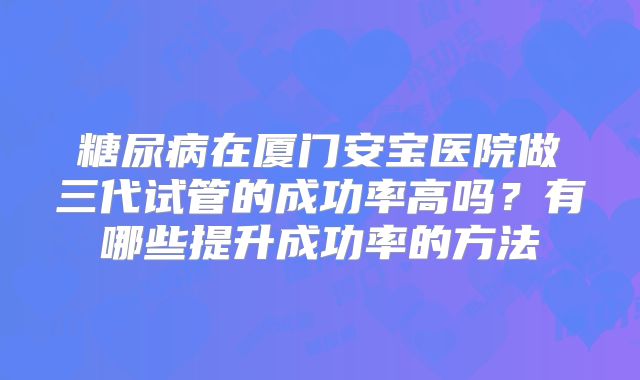 糖尿病在厦门安宝医院做三代试管的成功率高吗？有哪些提升成功率的方法
