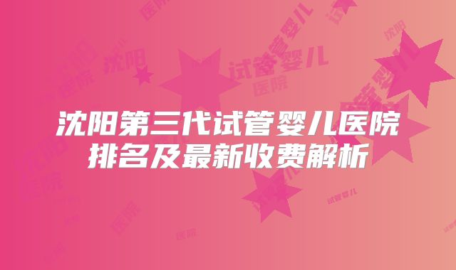 沈阳第三代试管婴儿医院排名及最新收费解析
