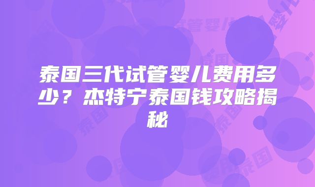 泰国三代试管婴儿费用多少？杰特宁泰国钱攻略揭秘