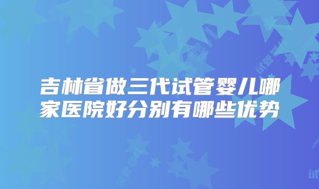 吉林省做三代试管婴儿哪家医院好分别有哪些优势