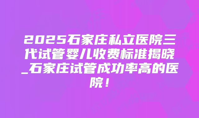 2025石家庄私立医院三代试管婴儿收费标准揭晓_石家庄试管成功率高的医院!