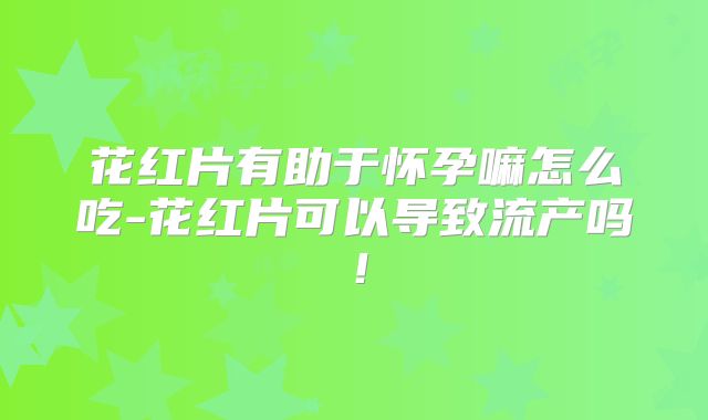 花红片有助于怀孕嘛怎么吃-花红片可以导致流产吗！