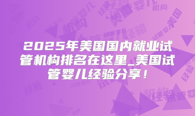 2025年美国国内就业试管机构排名在这里_美国试管婴儿经验分享！