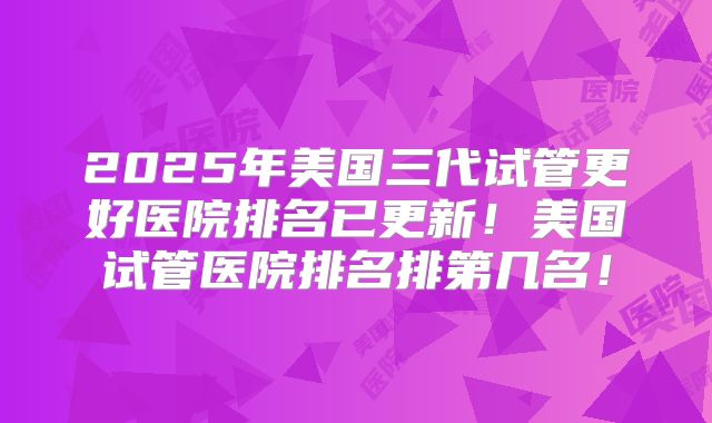 2025年美国三代试管更好医院排名已更新！美国试管医院排名排第几名！