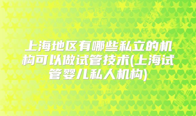 上海地区有哪些私立的机构可以做试管技术(上海试管婴儿私人机构)
