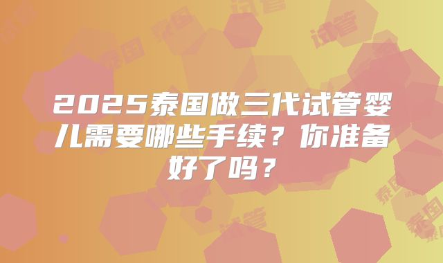 2025泰国做三代试管婴儿需要哪些手续？你准备好了吗？
