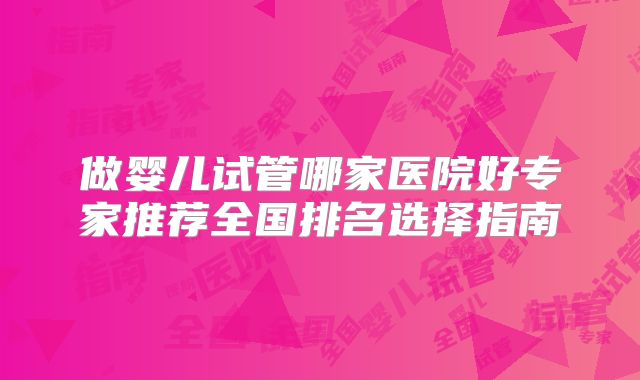 做婴儿试管哪家医院好专家推荐全国排名选择指南