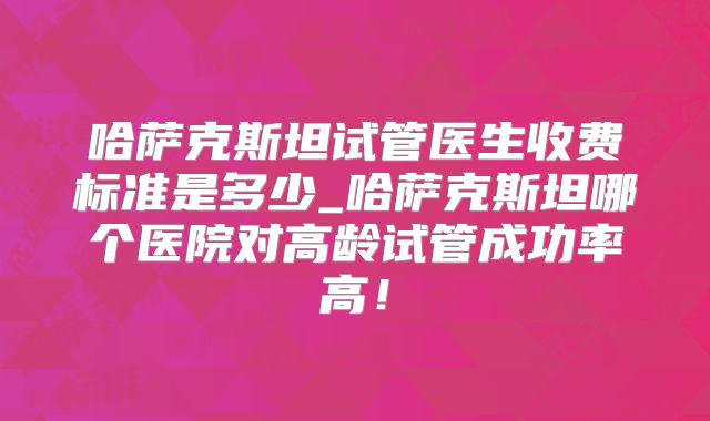 哈萨克斯坦试管医生收费标准是多少_哈萨克斯坦哪个医院对高龄试管成功率高！