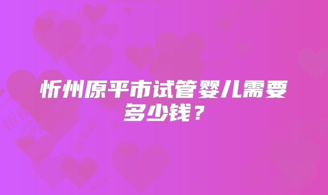忻州原平市试管婴儿需要多少钱?