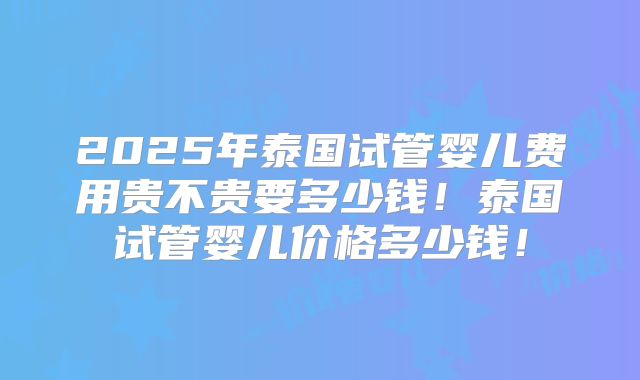 2025年泰国试管婴儿费用贵不贵要多少钱！泰国试管婴儿价格多少钱！