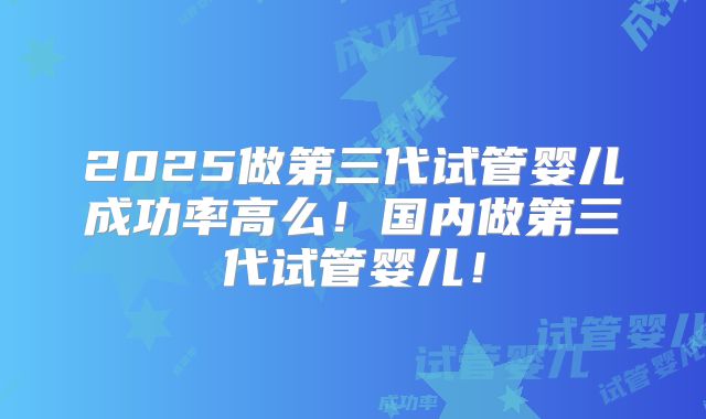2025做第三代试管婴儿成功率高么！国内做第三代试管婴儿！