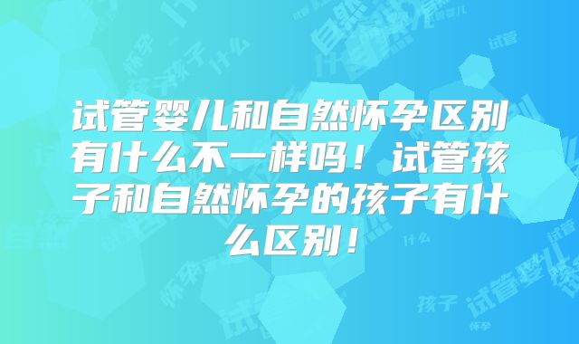试管婴儿和自然怀孕区别有什么不一样吗！试管孩子和自然怀孕的孩子有什么区别！