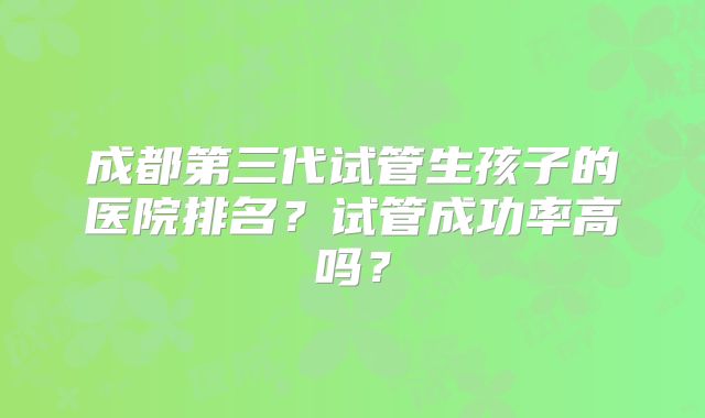 成都第三代试管生孩子的医院排名？试管成功率高吗？