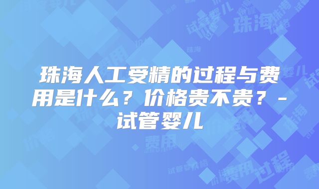 珠海人工受精的过程与费用是什么？价格贵不贵？-试管婴儿