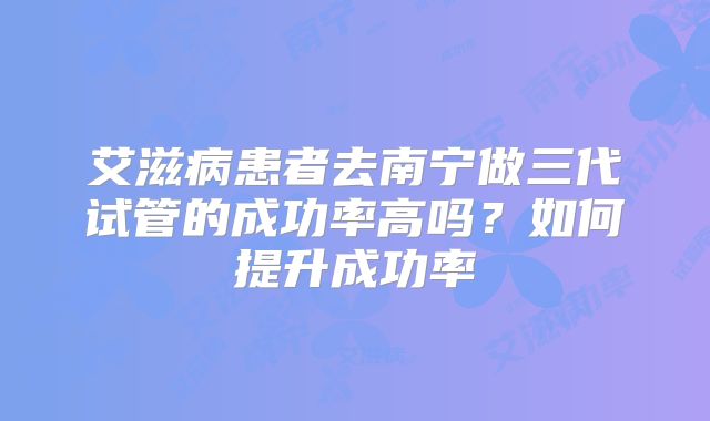 艾滋病患者去南宁做三代试管的成功率高吗?如何提升成功率