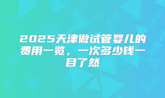 2025天津做试管婴儿的费用一览，一次多少钱一目了然