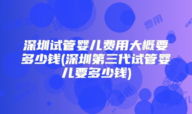 深圳试管婴儿费用大概要多少钱(深圳第三代试管婴儿要多少钱)
