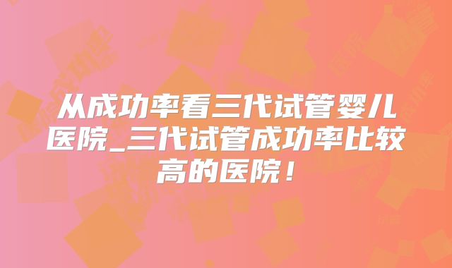 从成功率看三代试管婴儿医院_三代试管成功率比较高的医院！