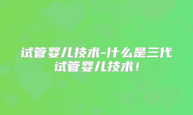 试管婴儿技术-什么是三代试管婴儿技术！