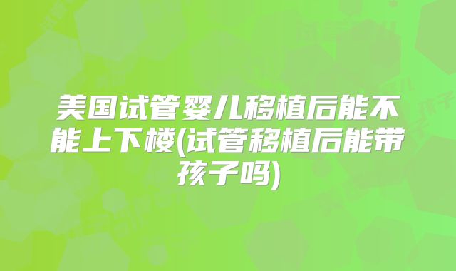美国试管婴儿移植后能不能上下楼(试管移植后能带孩子吗)