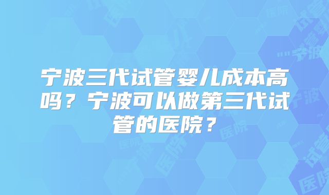 宁波三代试管婴儿成本高吗？宁波可以做第三代试管的医院？