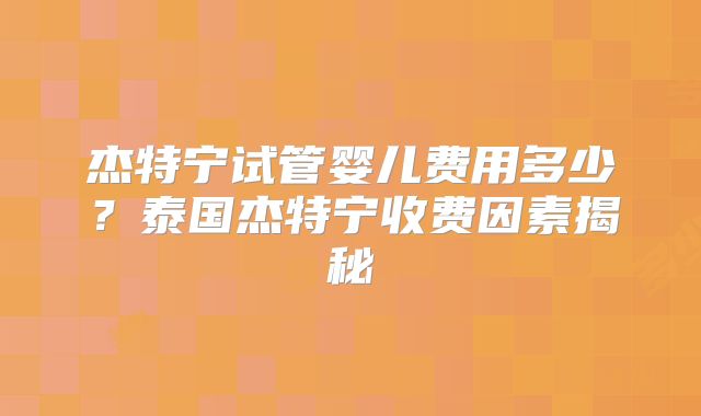 杰特宁试管婴儿费用多少？泰国杰特宁收费因素揭秘