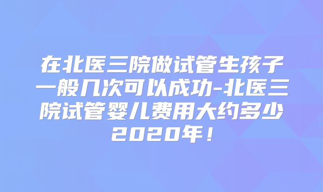 在北医三院做试管生孩子一般几次可以成功-北医三院试管婴儿费用大约多少2020年！