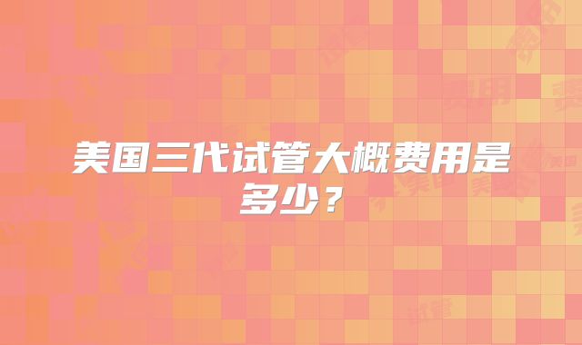 美国三代试管大概费用是多少？