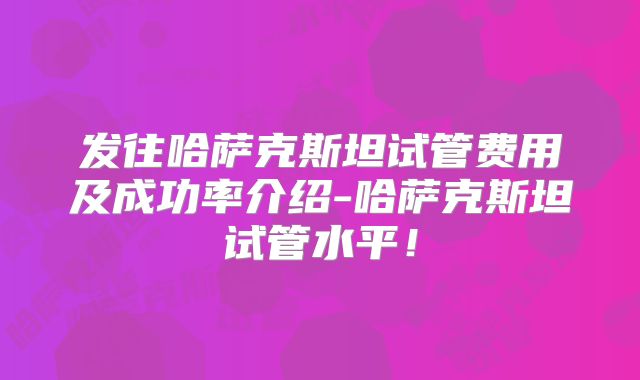 发往哈萨克斯坦试管费用及成功率介绍-哈萨克斯坦试管水平！