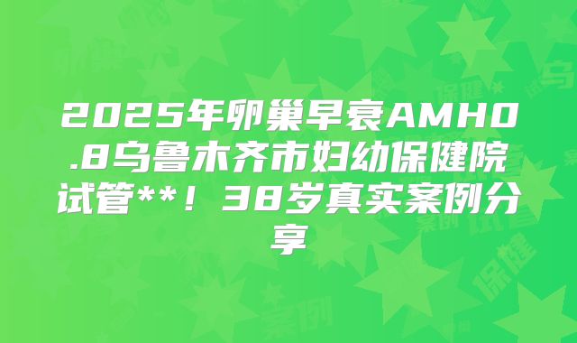 2025年卵巢早衰AMH0.8乌鲁木齐市妇幼保健院试管**！38岁真实案例分享