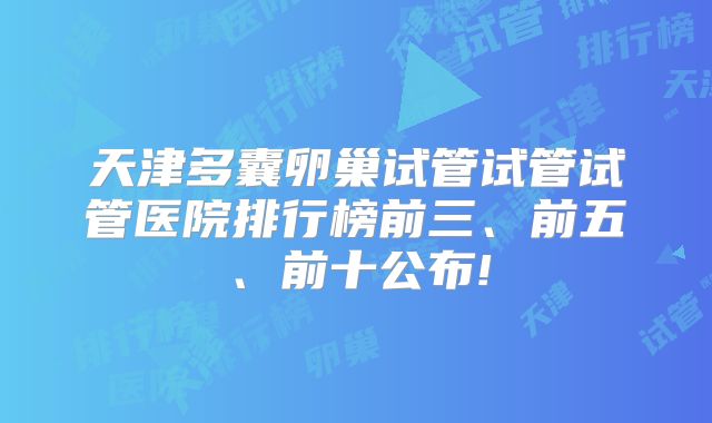 天津多囊卵巢试管试管试管医院排行榜前三、前五、前十公布!