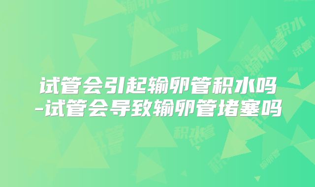 试管会引起输卵管积水吗-试管会导致输卵管堵塞吗