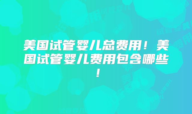 美国试管婴儿总费用！美国试管婴儿费用包含哪些！