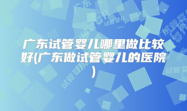 广东试管婴儿哪里做比较好(广东做试管婴儿的医院)