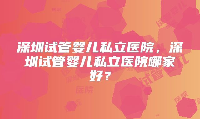 深圳试管婴儿私立医院，深圳试管婴儿私立医院哪家好？