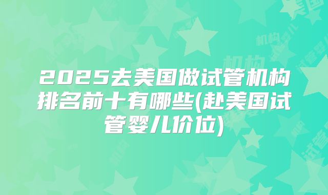 2025去美国做试管机构排名前十有哪些(赴美国试管婴儿价位)