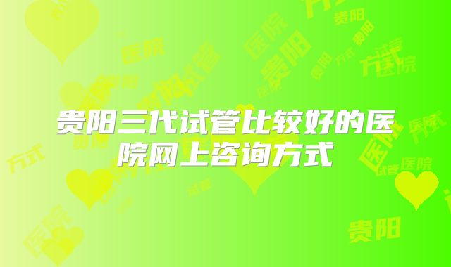 贵阳三代试管比较好的医院网上咨询方式