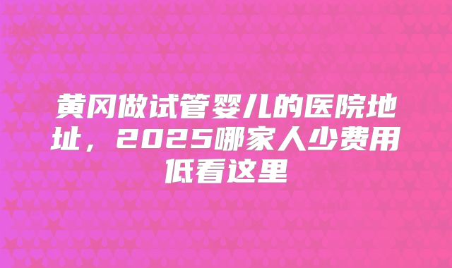 黄冈做试管婴儿的医院地址，2025哪家人少费用低看这里