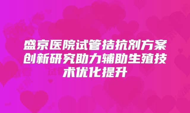 盛京医院试管拮抗剂方案创新研究助力辅助生殖技术优化提升