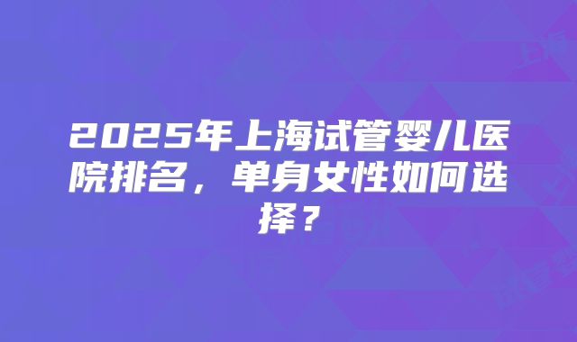 2025年上海试管婴儿医院排名，单身女性如何选择？
