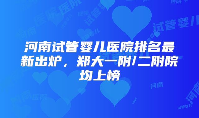 河南试管婴儿医院排名最新出炉，郑大一附/二附院均上榜