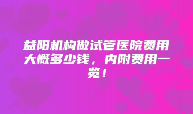 益阳机构做试管医院费用大概多少钱,内附费用一览!
