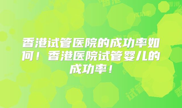 香港试管医院的成功率如何！香港医院试管婴儿的成功率！