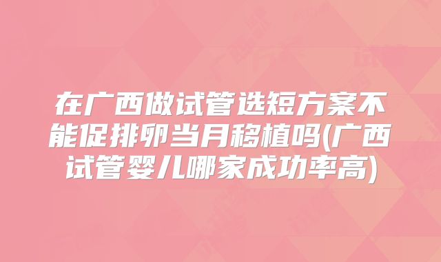 在广西做试管选短方案不能促排卵当月移植吗(广西试管婴儿哪家成功率高)