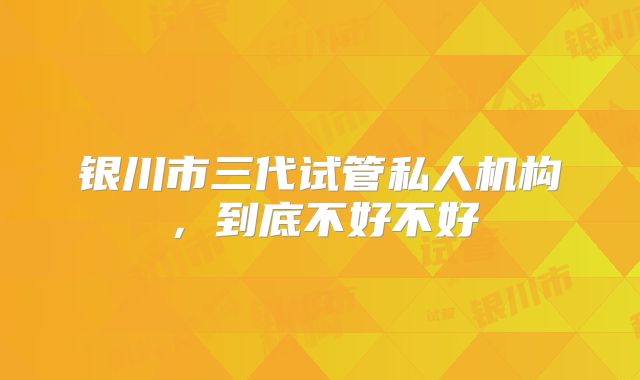 银川市三代试管私人机构，到底不好不好