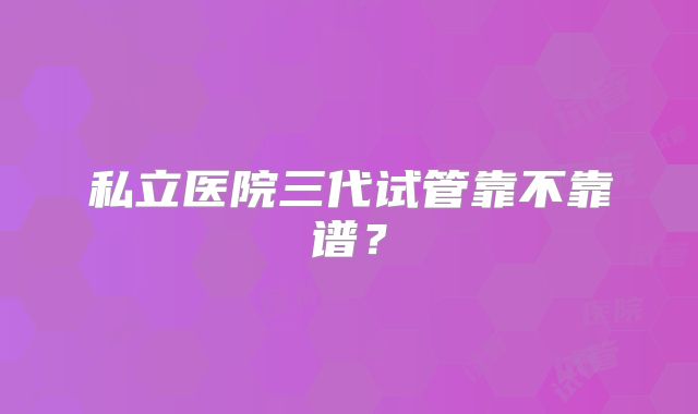 私立医院三代试管靠不靠谱？